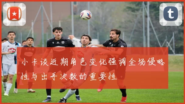 小卡谈近期角色变化强调全场侵略性与出手次数的重要性